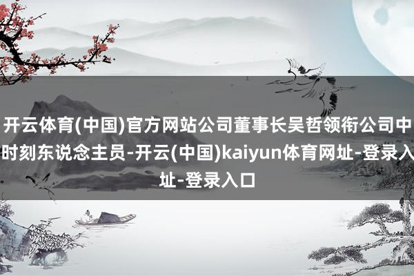 开云体育(中国)官方网站公司董事长吴哲领衔公司中枢时刻东说念主员-开云(中国)kaiyun体育网址-登录入口