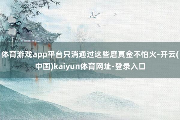 体育游戏app平台只消通过这些磨真金不怕火-开云(中国)kaiyun体育网址-登录入口