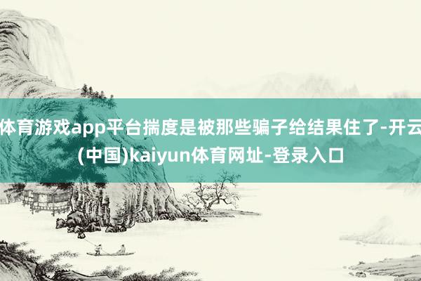 体育游戏app平台揣度是被那些骗子给结果住了-开云(中国)kaiyun体育网址-登录入口