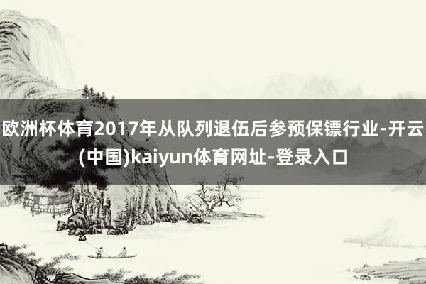 欧洲杯体育2017年从队列退伍后参预保镖行业-开云(中国)kaiyun体育网址-登录入口