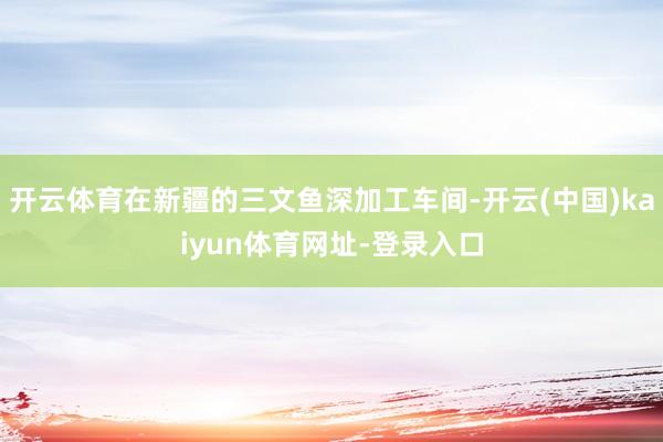开云体育在新疆的三文鱼深加工车间-开云(中国)kaiyun体育网址-登录入口
