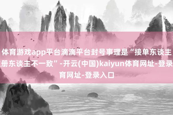 体育游戏app平台滴滴平台封号事理是“接单东谈主与注册东谈主不一致”-开云(中国)kaiyun体育网址-登录入口