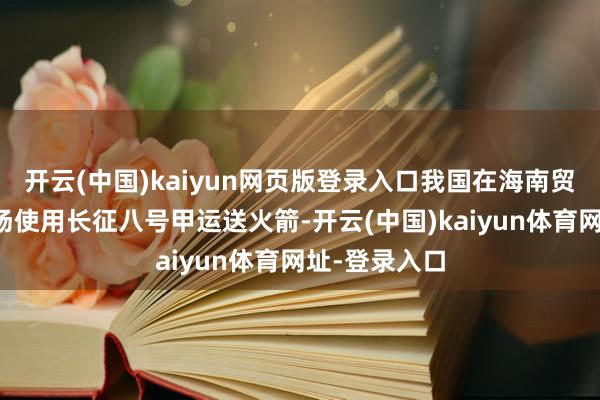 开云(中国)kaiyun网页版登录入口我国在海南贸易航天辐射场使用长征八号甲运送火箭-开云(中国)kaiyun体育网址-登录入口