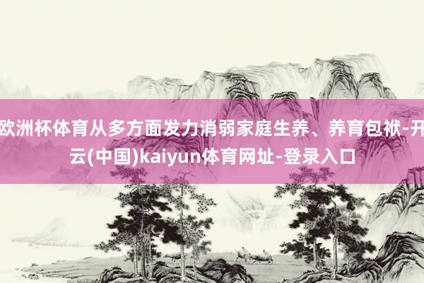 欧洲杯体育从多方面发力消弱家庭生养、养育包袱-开云(中国)kaiyun体育网址-登录入口
