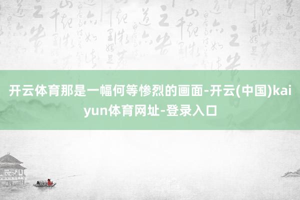 开云体育那是一幅何等惨烈的画面-开云(中国)kaiyun体育网址-登录入口