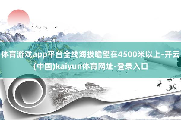 体育游戏app平台全线海拔瞻望在4500米以上-开云(中国)kaiyun体育网址-登录入口