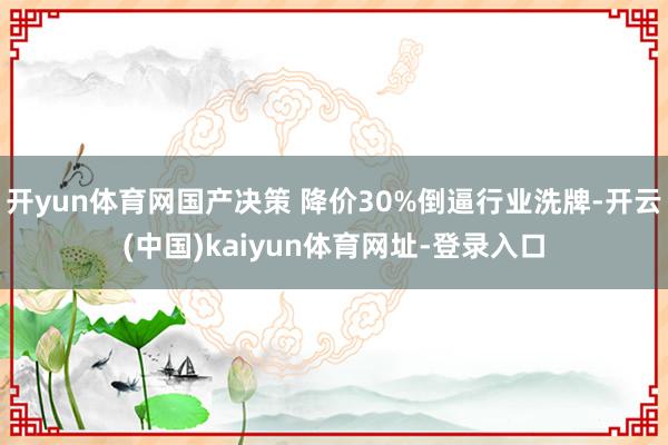 开yun体育网国产决策 降价30%倒逼行业洗牌-开云(中国)kaiyun体育网址-登录入口