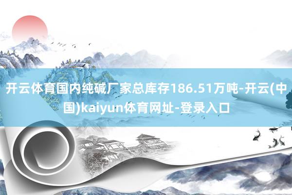 开云体育国内纯碱厂家总库存186.51万吨-开云(中国)kaiyun体育网址-登录入口