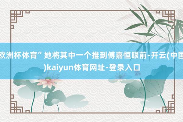 欧洲杯体育”她将其中一个推到傅嘉恒眼前-开云(中国)kaiyun体育网址-登录入口