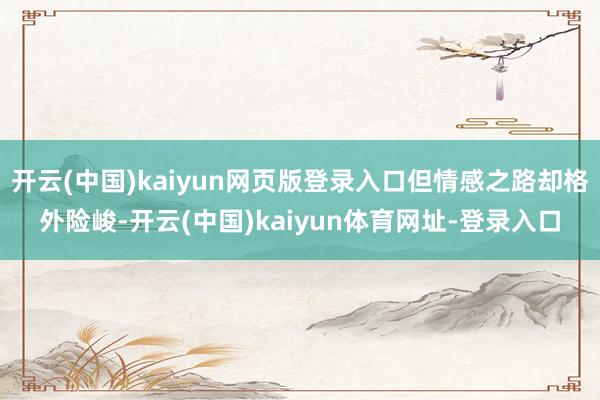 开云(中国)kaiyun网页版登录入口但情感之路却格外险峻-开云(中国)kaiyun体育网址-登录入口