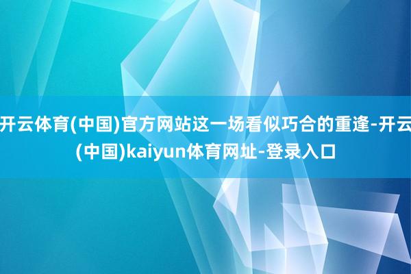 开云体育(中国)官方网站这一场看似巧合的重逢-开云(中国)kaiyun体育网址-登录入口