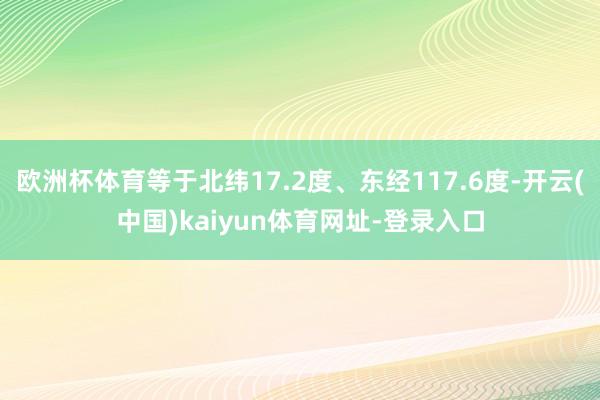 欧洲杯体育等于北纬17.2度、东经117.6度-开云(中国)kaiyun体育网址-登录入口