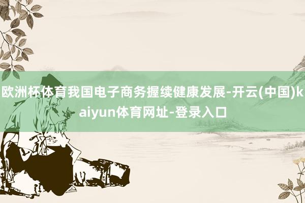 欧洲杯体育我国电子商务握续健康发展-开云(中国)kaiyun体育网址-登录入口