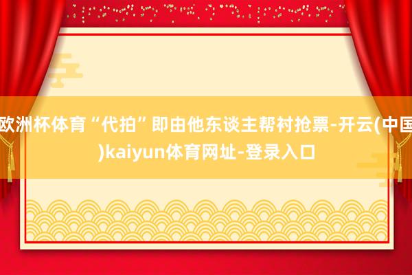 欧洲杯体育“代拍”即由他东谈主帮衬抢票-开云(中国)kaiyun体育网址-登录入口