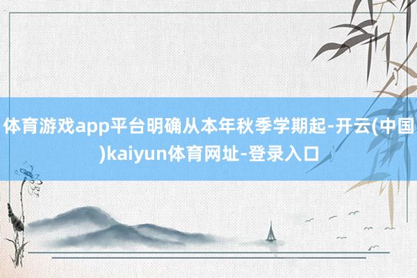 体育游戏app平台明确从本年秋季学期起-开云(中国)kaiyun体育网址-登录入口