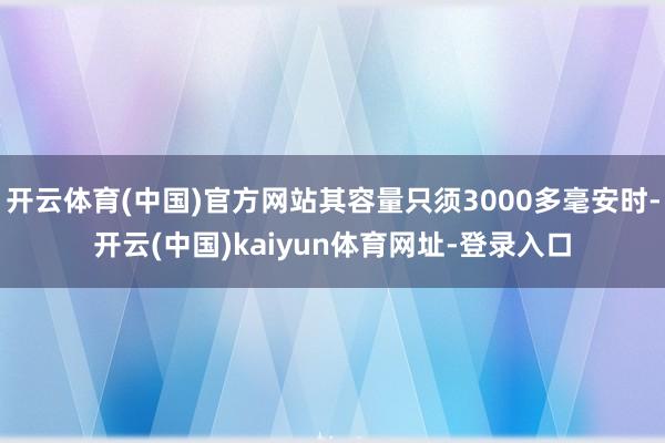 开云体育(中国)官方网站其容量只须3000多毫安时-开云(中国)kaiyun体育网址-登录入口