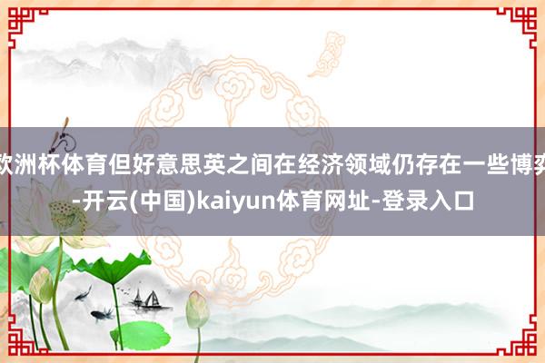 欧洲杯体育但好意思英之间在经济领域仍存在一些博弈-开云(中国)kaiyun体育网址-登录入口
