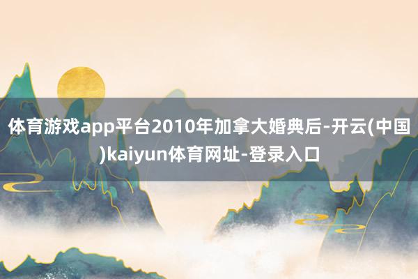 体育游戏app平台2010年加拿大婚典后-开云(中国)kaiyun体育网址-登录入口