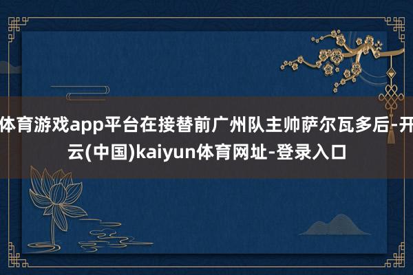体育游戏app平台在接替前广州队主帅萨尔瓦多后-开云(中国)kaiyun体育网址-登录入口