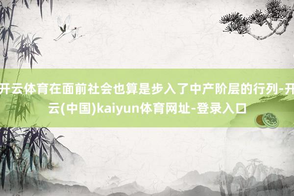开云体育在面前社会也算是步入了中产阶层的行列-开云(中国)kaiyun体育网址-登录入口