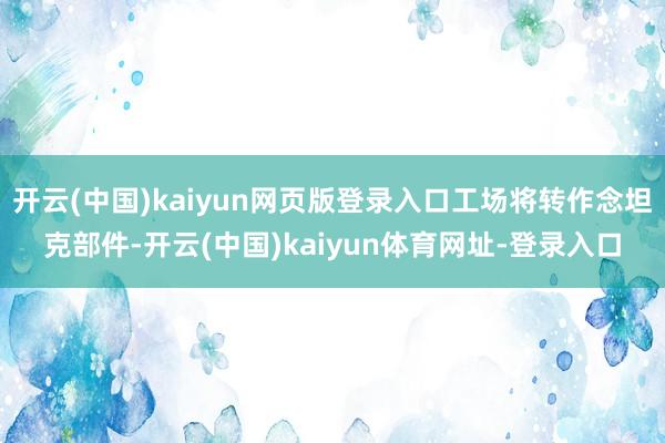 开云(中国)kaiyun网页版登录入口工场将转作念坦克部件-开云(中国)kaiyun体育网址-登录入口