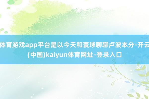 体育游戏app平台是以今天和寰球聊聊卢波本分-开云(中国)kaiyun体育网址-登录入口