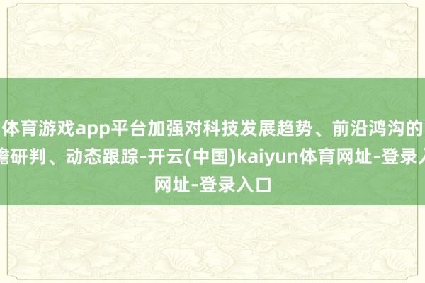 体育游戏app平台加强对科技发展趋势、前沿鸿沟的前瞻研判、动态跟踪-开云(中国)kaiyun体育网址-登录入口