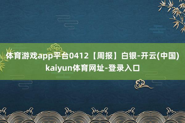 体育游戏app平台0412【周报】白银-开云(中国)kaiyun体育网址-登录入口