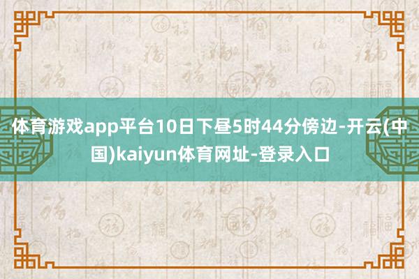 体育游戏app平台10日下昼5时44分傍边-开云(中国)kaiyun体育网址-登录入口
