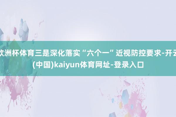 欧洲杯体育三是深化落实“六个一”近视防控要求-开云(中国)kaiyun体育网址-登录入口