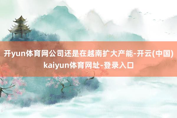 开yun体育网公司还是在越南扩大产能-开云(中国)kaiyun体育网址-登录入口