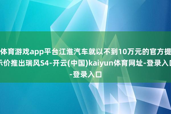 体育游戏app平台江淮汽车就以不到10万元的官方提示价推出瑞风S4-开云(中国)kaiyun体育网址-登录入口
