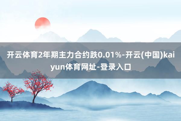 开云体育2年期主力合约跌0.01%-开云(中国)kaiyun体育网址-登录入口