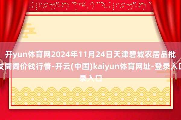 开yun体育网2024年11月24日天津碧城农居品批发阛阓价钱行情-开云(中国)kaiyun体育网址-登录入口