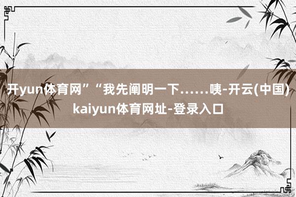 开yun体育网”“我先阐明一下……咦-开云(中国)kaiyun体育网址-登录入口