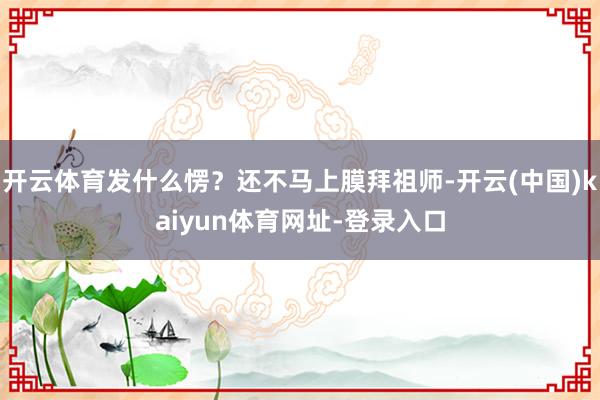 开云体育发什么愣？还不马上膜拜祖师-开云(中国)kaiyun体育网址-登录入口