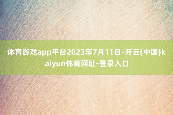 体育游戏app平台2023年7月11日-开云(中国)kaiyun体育网址-登录入口