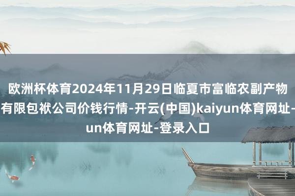 欧洲杯体育2024年11月29日临夏市富临农副产物批发阛阓有限包袱公司价钱行情-开云(中国)kaiyun体育网址-登录入口