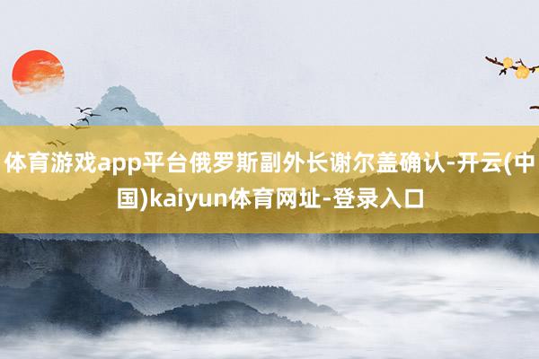 体育游戏app平台俄罗斯副外长谢尔盖确认-开云(中国)kaiyun体育网址-登录入口