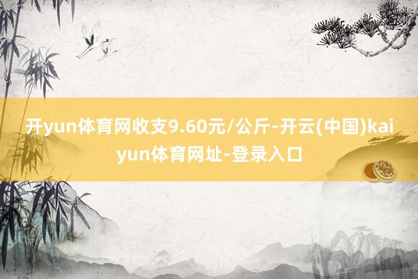 开yun体育网收支9.60元/公斤-开云(中国)kaiyun体育网址-登录入口