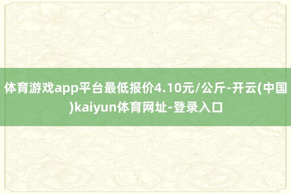 体育游戏app平台最低报价4.10元/公斤-开云(中国)kaiyun体育网址-登录入口