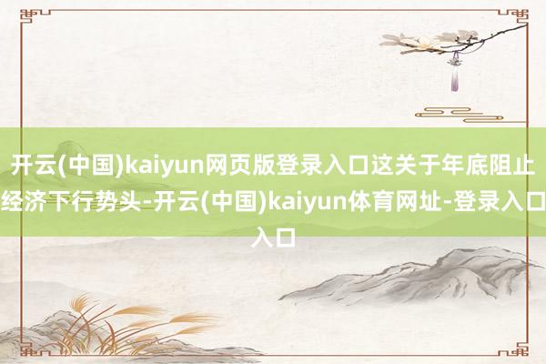 开云(中国)kaiyun网页版登录入口这关于年底阻止经济下行势头-开云(中国)kaiyun体育网址-登录入口