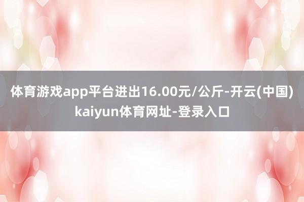 体育游戏app平台进出16.00元/公斤-开云(中国)kaiyun体育网址-登录入口