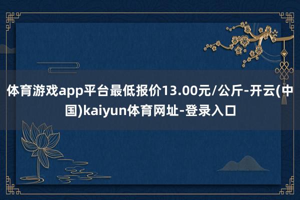 体育游戏app平台最低报价13.00元/公斤-开云(中国)kaiyun体育网址-登录入口