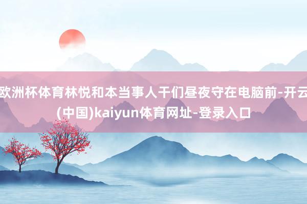 欧洲杯体育林悦和本当事人干们昼夜守在电脑前-开云(中国)kaiyun体育网址-登录入口