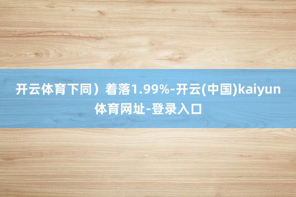 开云体育下同）着落1.99%-开云(中国)kaiyun体育网址-登录入口