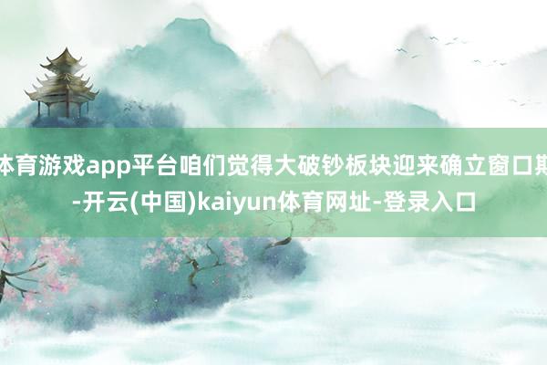 体育游戏app平台咱们觉得大破钞板块迎来确立窗口期-开云(中国)kaiyun体育网址-登录入口