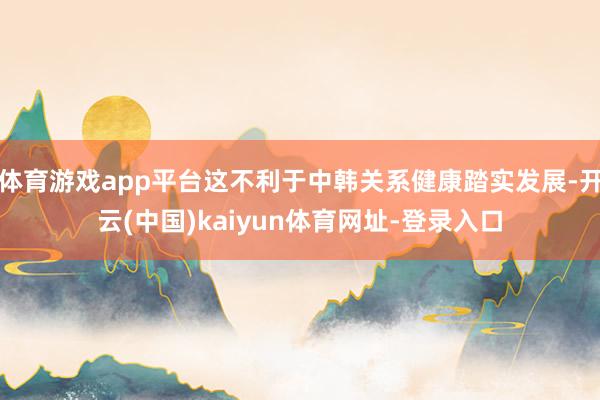 体育游戏app平台这不利于中韩关系健康踏实发展-开云(中国)kaiyun体育网址-登录入口