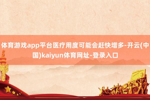 体育游戏app平台医疗用度可能会赶快增多-开云(中国)kaiyun体育网址-登录入口