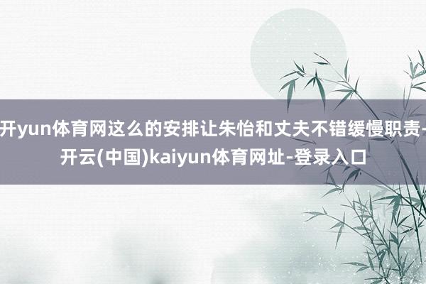 开yun体育网这么的安排让朱怡和丈夫不错缓慢职责-开云(中国)kaiyun体育网址-登录入口